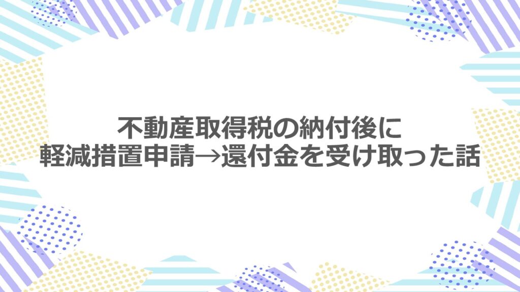 不動産取得税を納付した後に軽減措置申請をして、還付金を受け取った話。